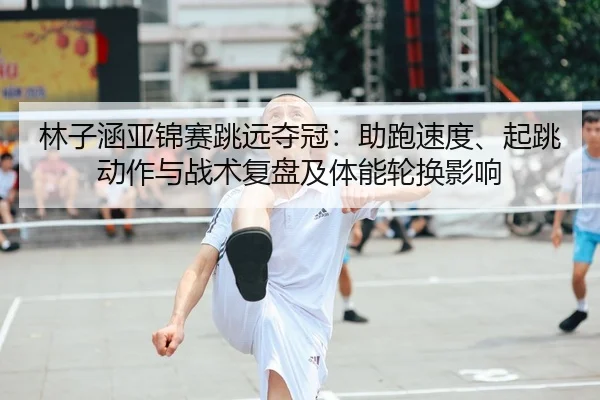 林子涵亚锦赛跳远夺冠：助跑速度、起跳动作与战术复盘及体能轮换影响